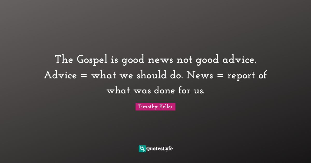 The Gospel is good news not good advice. Advice = what we should do. News = report of what was done for us.