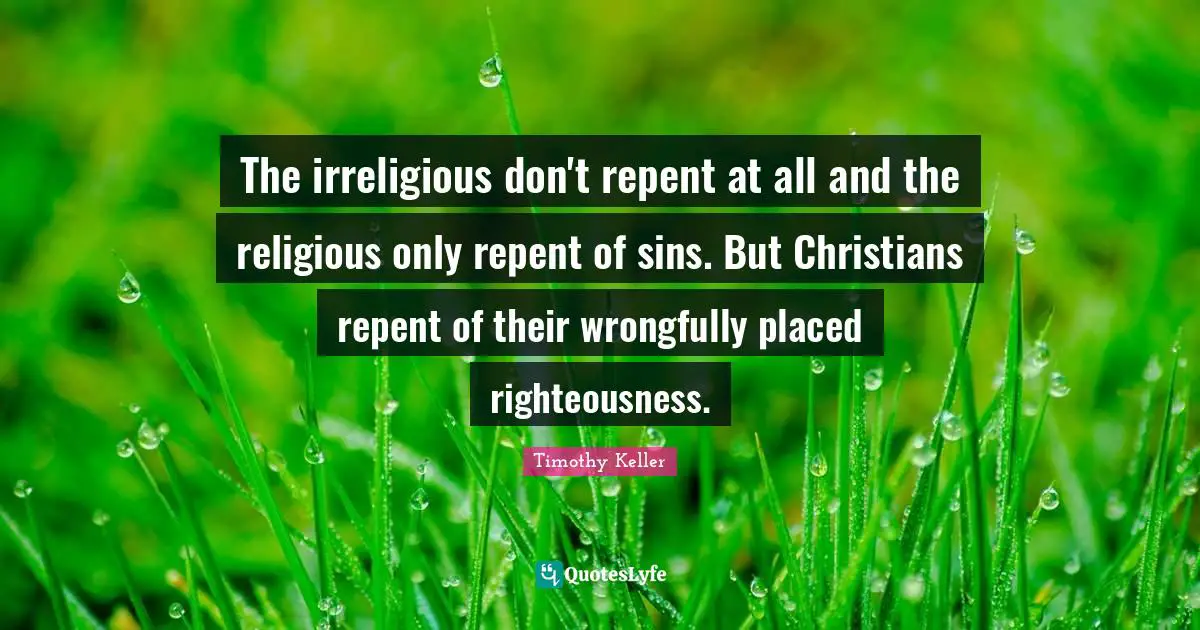 The irreligious don't repent at all and the religious only repent of sins. But Christians repent of their wrongfully placed righteousness.