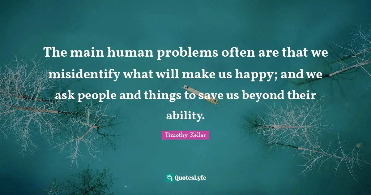 The main human problems often are that we misidentify what will make us happy; and we ask people and things to save us beyond their ability.