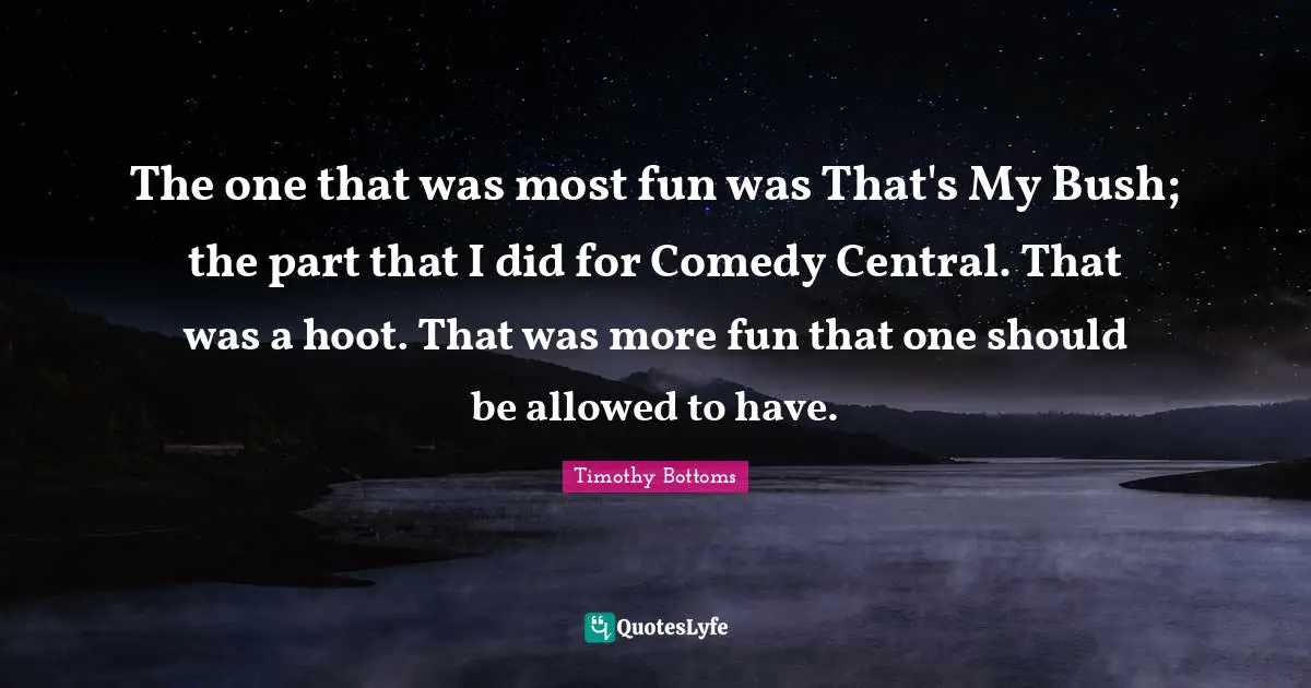 The one that was most fun was That's My Bush; the part that I did for Comedy Central. That was a hoot. That was more fun that one should be allowed to have.