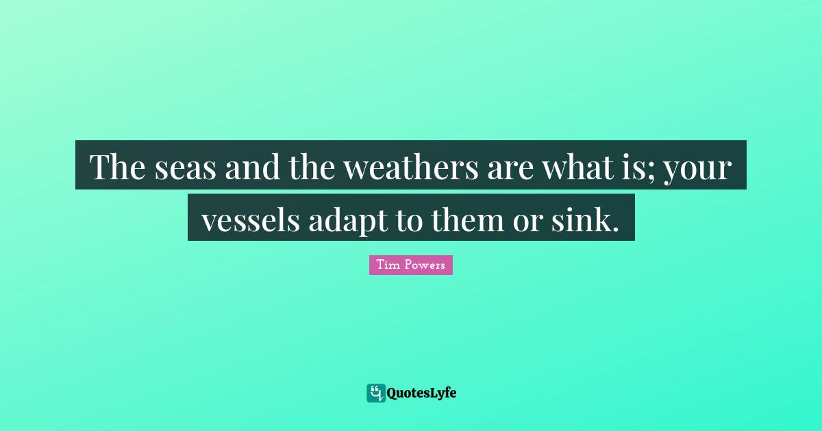 The seas and the weathers are what is; your vessels adapt to them or sink.
