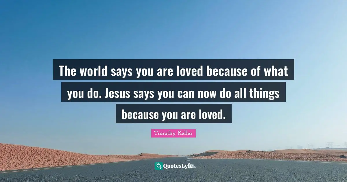 The world says you are loved because of what you do. Jesus says you can now do all things because you are loved.