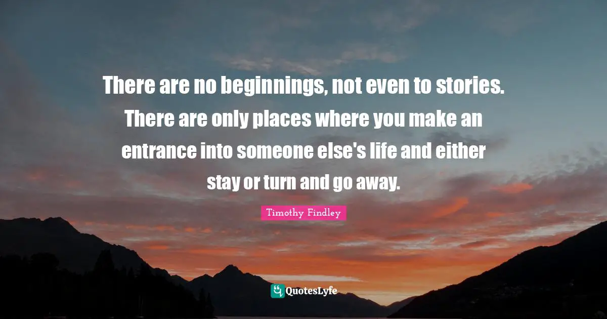 Going Away Quotes: "There are no beginnings, not even to stories. There are only places where you make an entrance into someone else's life and either stay or turn and go away."