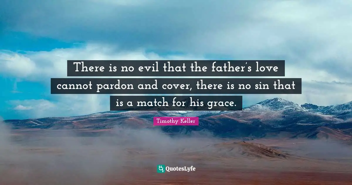 There is no evil that the father’s love cannot pardon and cover, there is no sin that is a match for his grace.