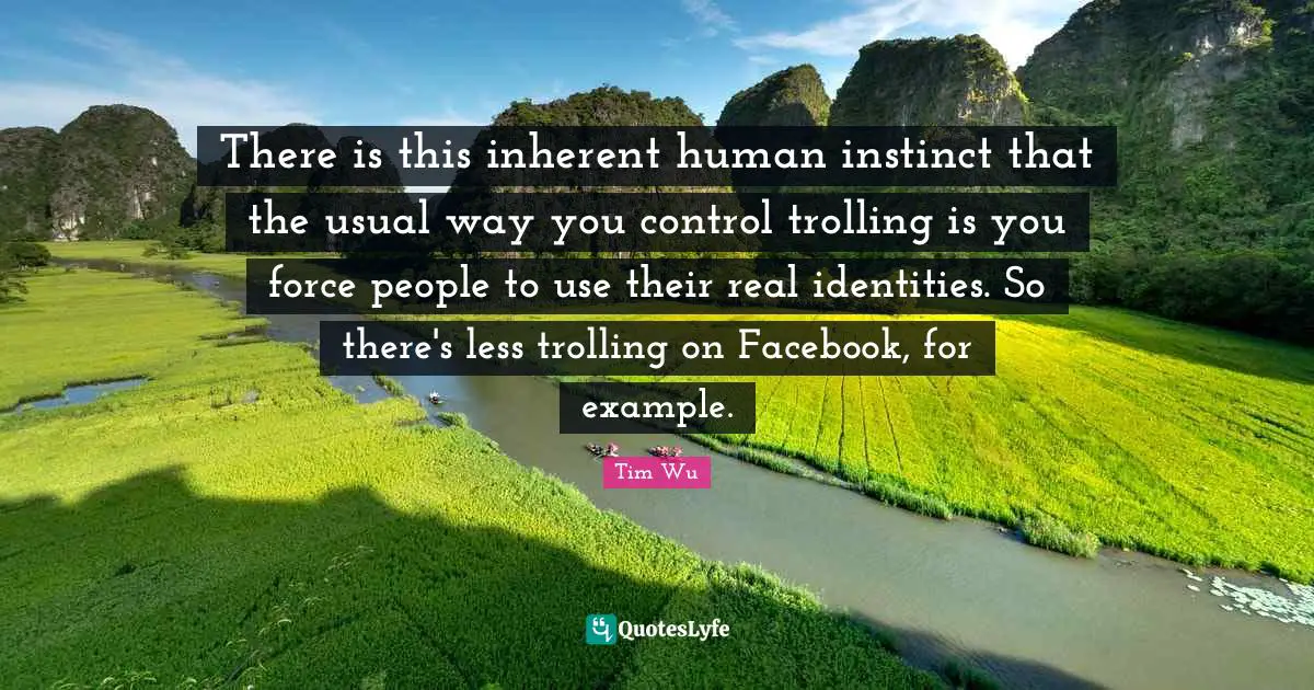 There is this inherent human instinct that the usual way you control trolling is you force people to use their real identities. So there's less trolling on Facebook, for example.