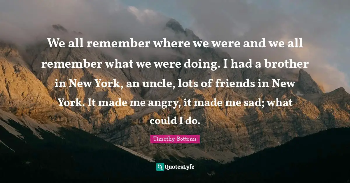 We all remember where we were and we all remember what we were doing. I had a brother in New York, an uncle, lots of friends in New York. It made me angry, it made me sad; what could I do.