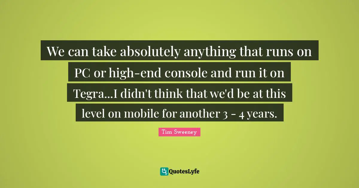 We can take absolutely anything that runs on PC or high-end console and run it on Tegra...I didn't think that we'd be at this level on mobile for another 3 - 4 years.