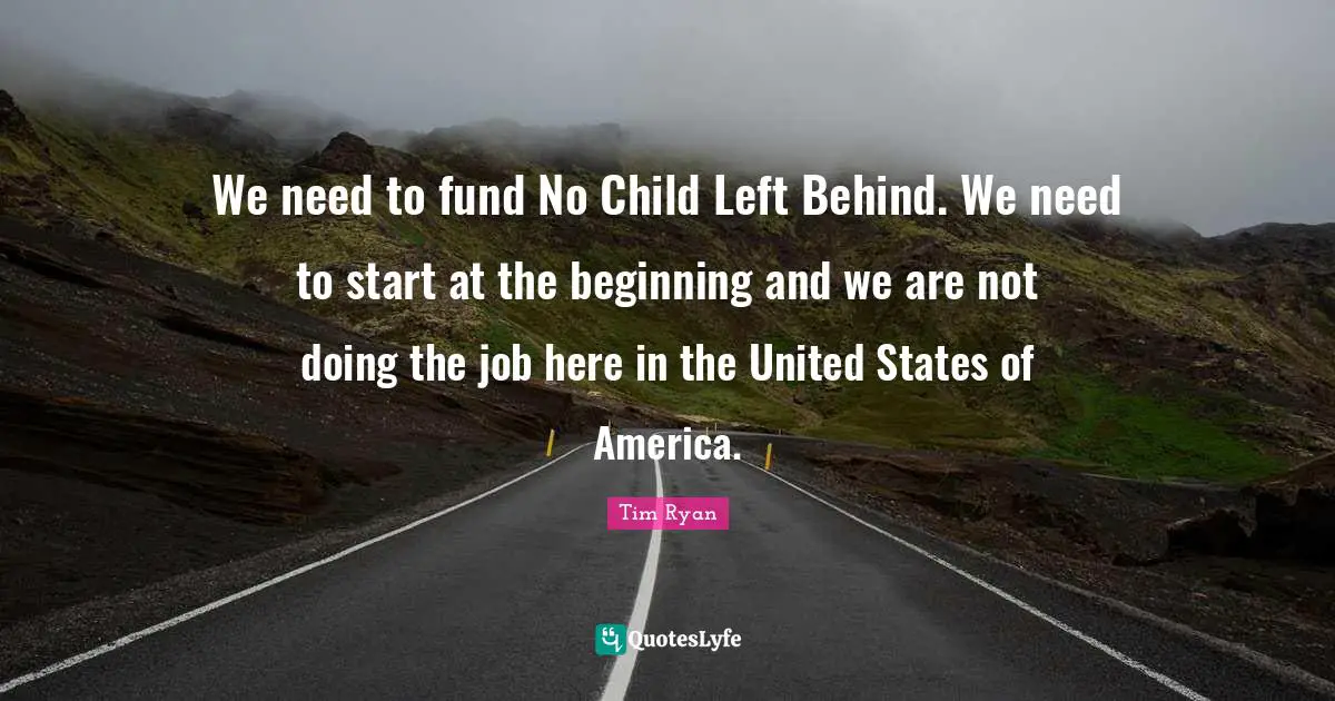 We need to fund No Child Left Behind. We need to start at the beginning and we are not doing the job here in the United States of America.