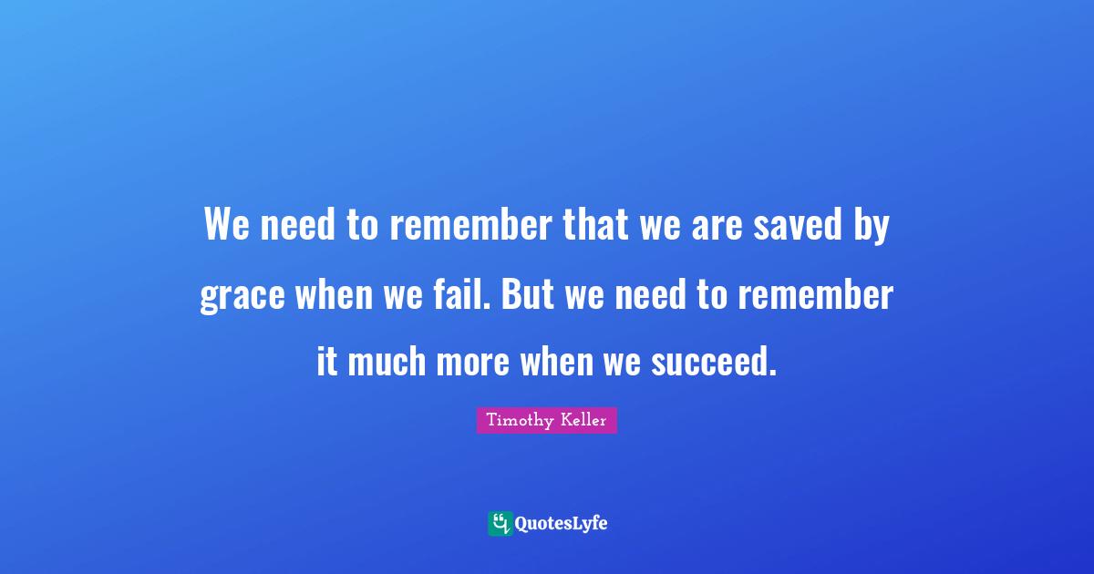 Timothy Keller Quotes: "We need to remember that we are saved by grace when we fail. But we need to remember it much more when we succeed."