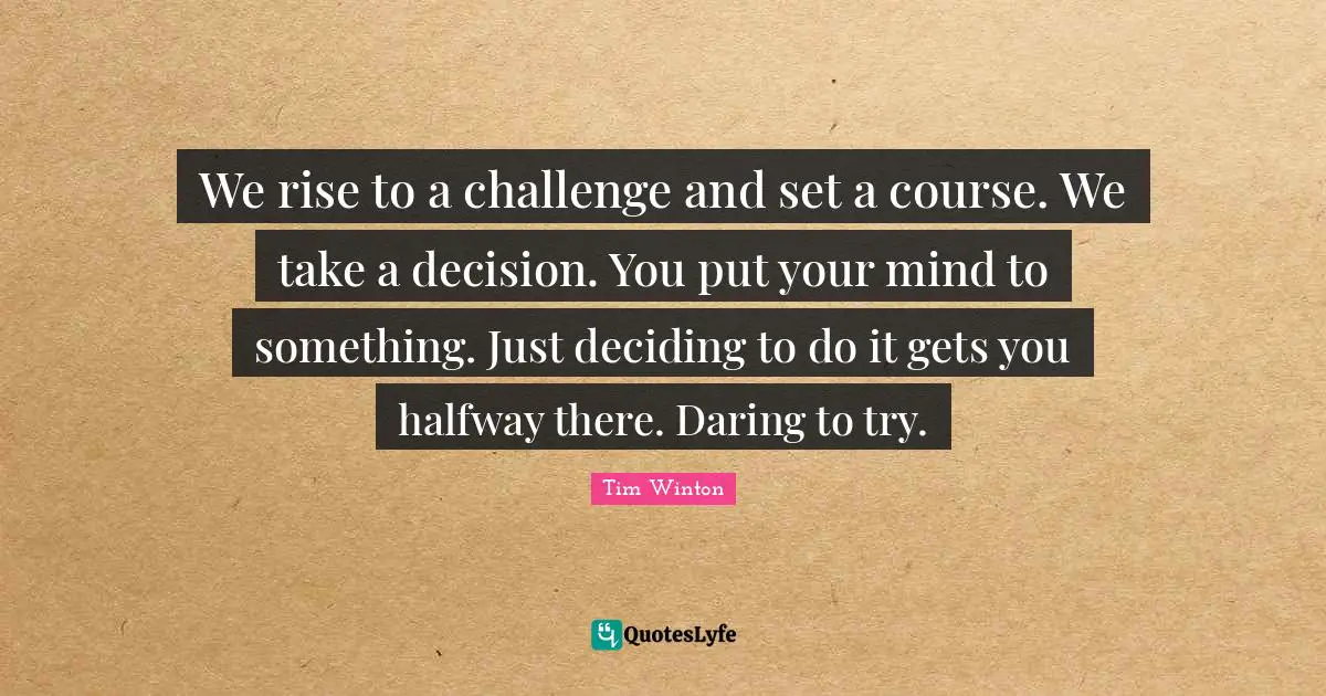 We rise to a challenge and set a course. We take a decision. You put your mind to something. Just deciding to do it gets you halfway there. Daring to try.