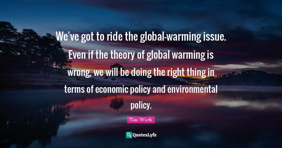 We've got to ride the global-warming issue. Even if the theory of global warming is wrong, we will be doing the right thing in terms of economic policy and environmental policy.