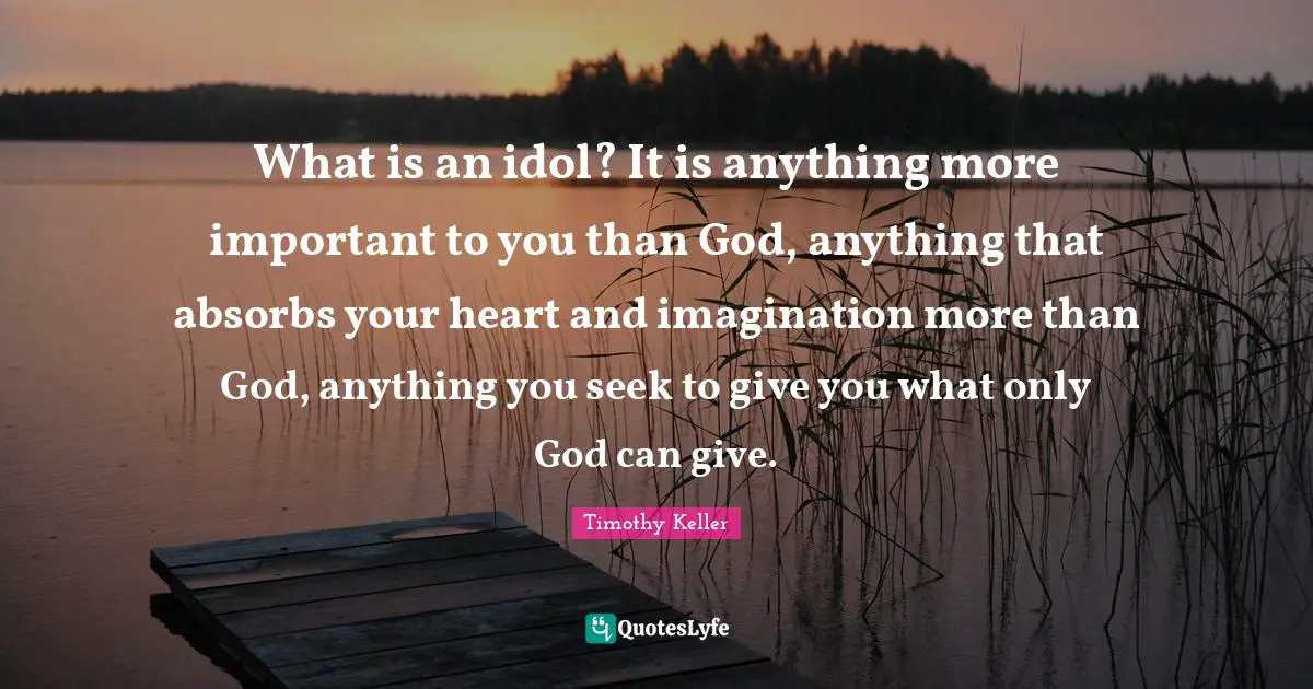What is an idol? It is anything more important to you than God, anything that absorbs your heart and imagination more than God, anything you seek to give you what only God can give.
