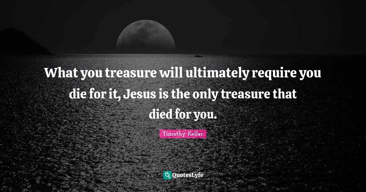 What you treasure will ultimately require you die for it, Jesus is the only treasure that died for you.