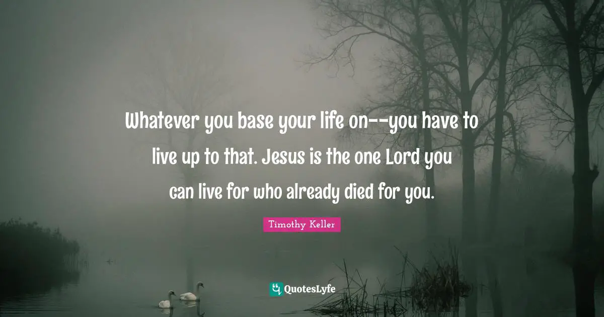 Whatever you base your life on--you have to live up to that. Jesus is the one Lord you can live for who already died for you.