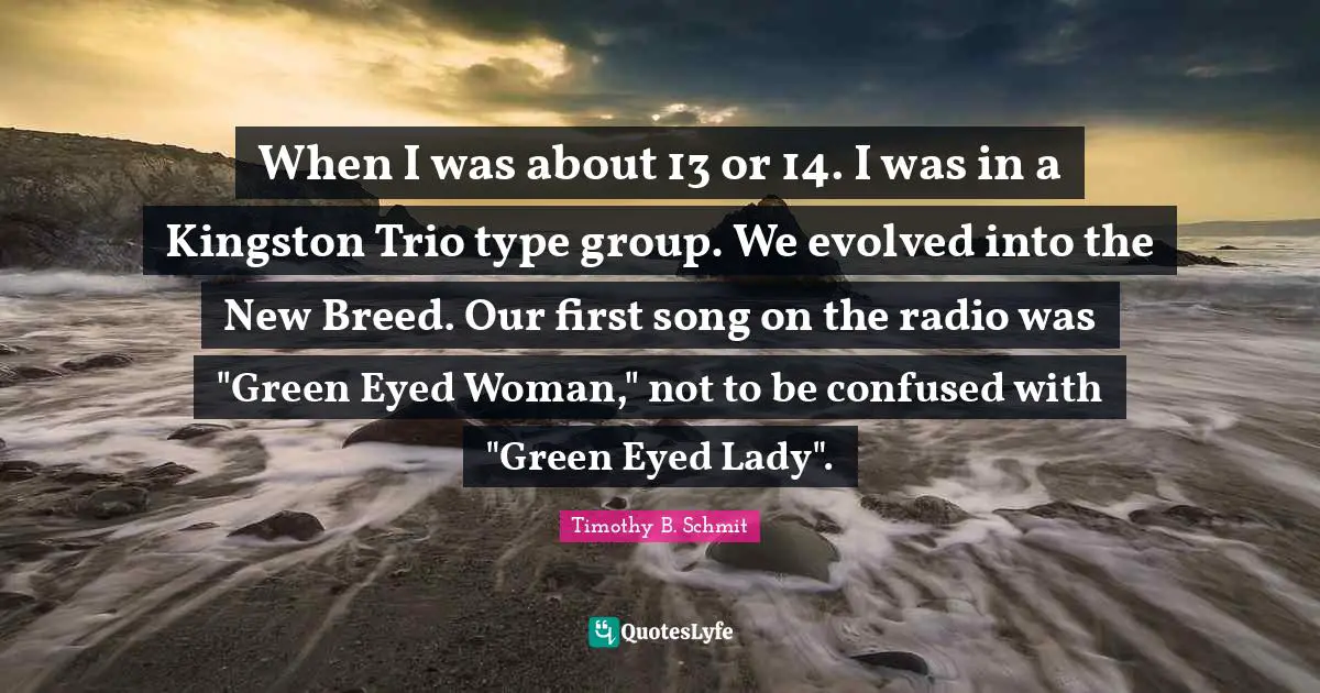 When I was about 13 or 14. I was in a Kingston Trio type group. We evolved into the New Breed. Our first song on the radio was "Green Eyed Woman," not to be confused with "Green Eyed Lady".