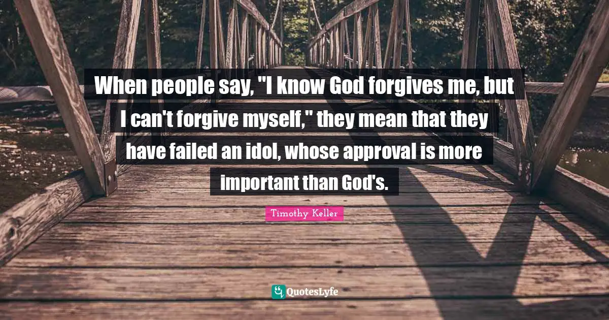 Timothy Keller Quotes: "When people say, "I know God forgives me, but I can't forgive myself," they mean that they have failed an idol, whose approval is more important than God's."