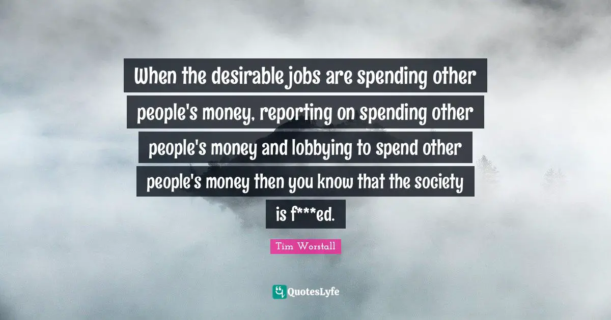 When the desirable jobs are spending other people's money, reporting on spending other people's money and lobbying to spend other people's money then you know that the society is f***ed.