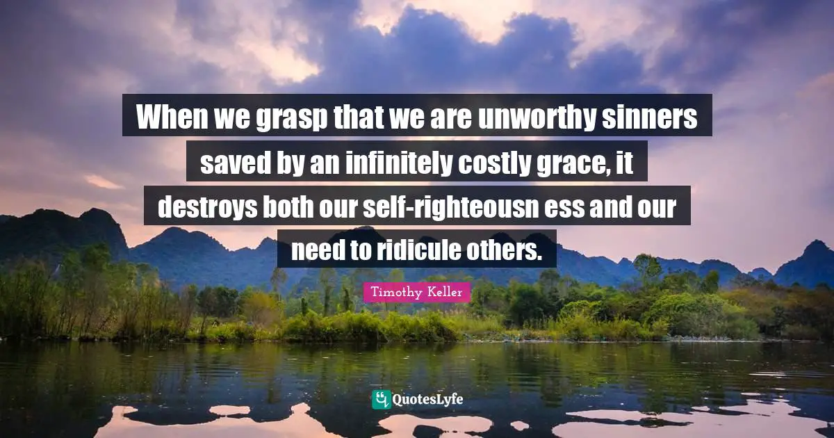 Timothy Keller Quotes: "When we grasp that we are unworthy sinners saved by an infinitely costly grace, it destroys both our self-righteousn ess and our need to ridicule others."