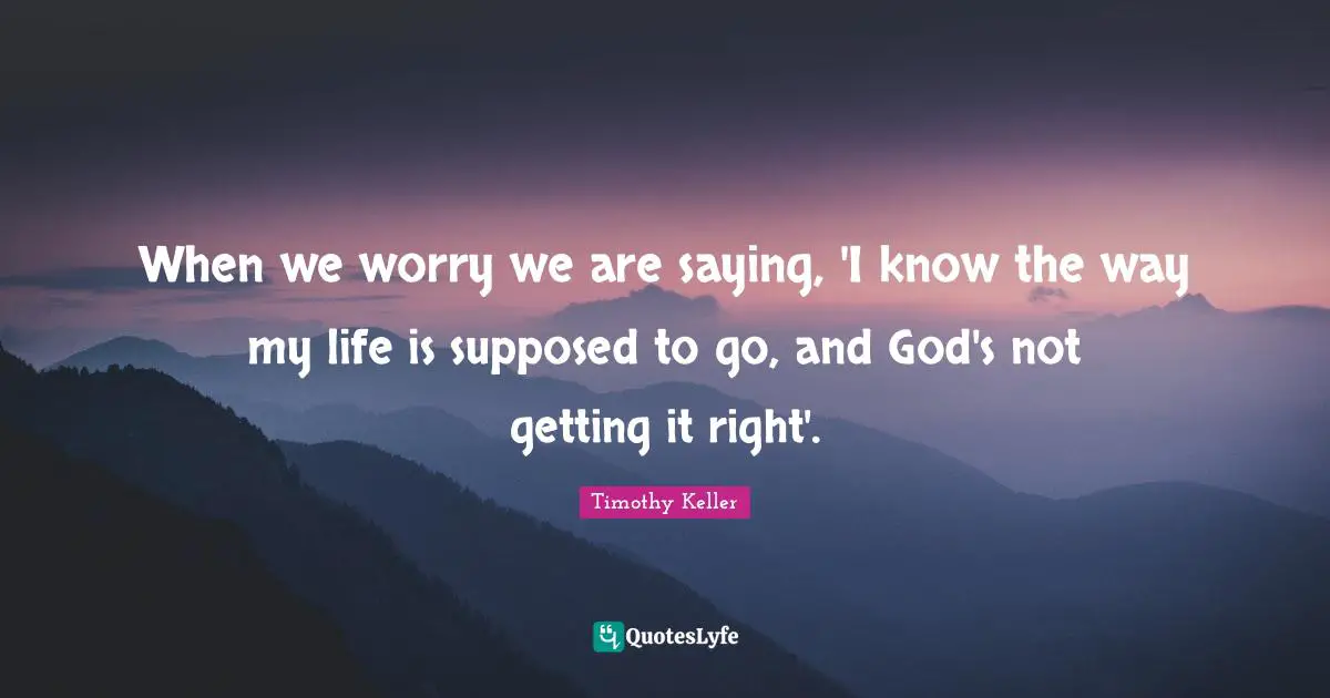 When we worry we are saying, 'I know the way my life is supposed to go, and God's not getting it right'.