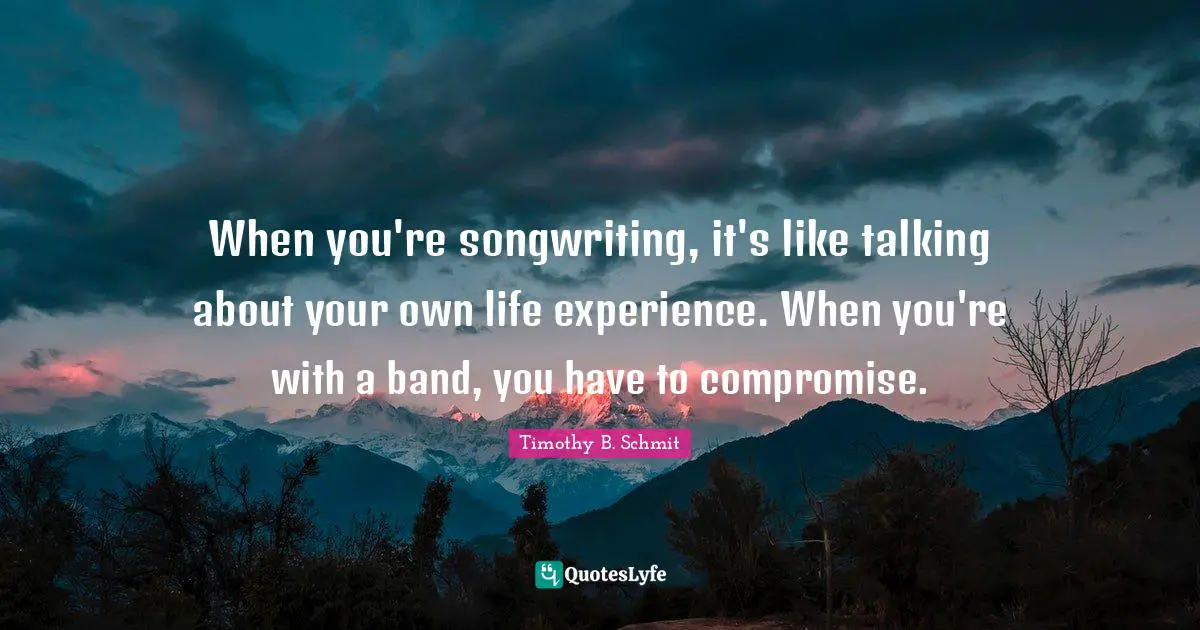 When you're songwriting, it's like talking about your own life experience. When you're with a band, you have to compromise.