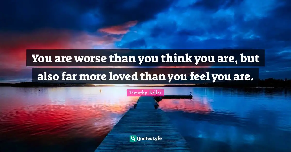 You are worse than you think you are, but also far more loved than you feel you are.