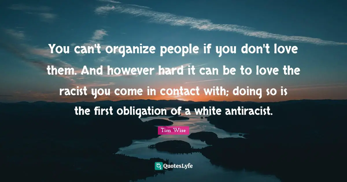 You can't organize people if you don't love them. And however hard it can be to love the racist you come in contact with; doing so is the first obligation of a white antiracist.