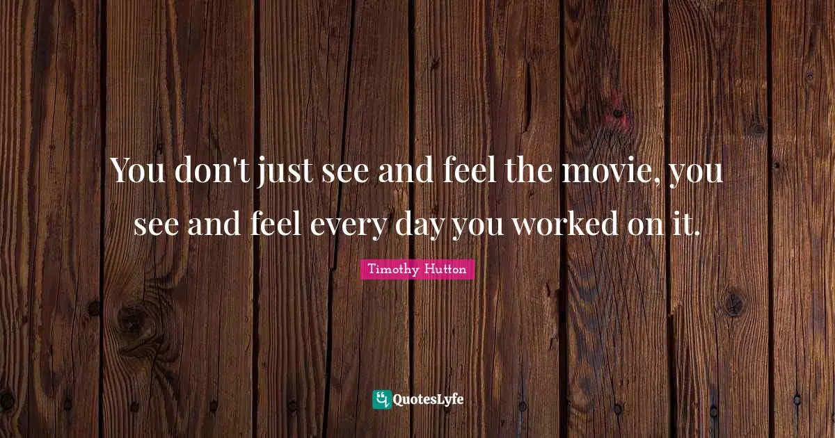 You don't just see and feel the movie, you see and feel every day you worked on it.