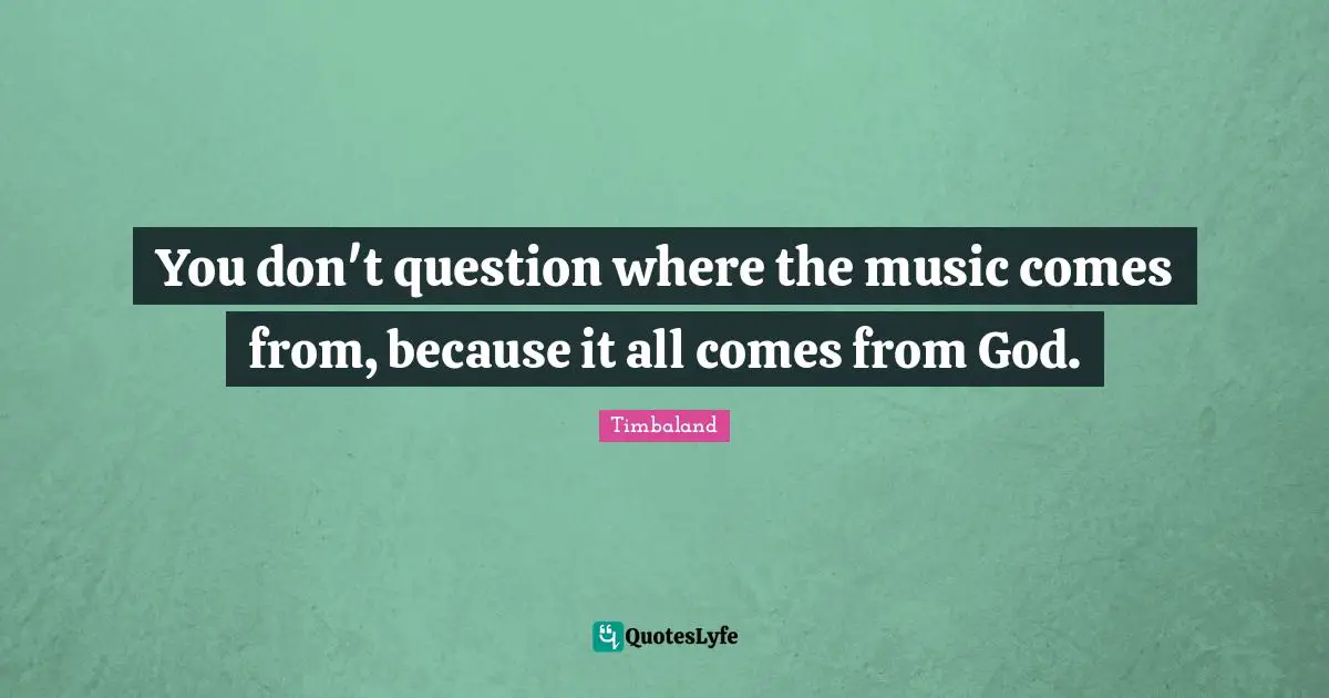You don't question where the music comes from, because it all comes from God.