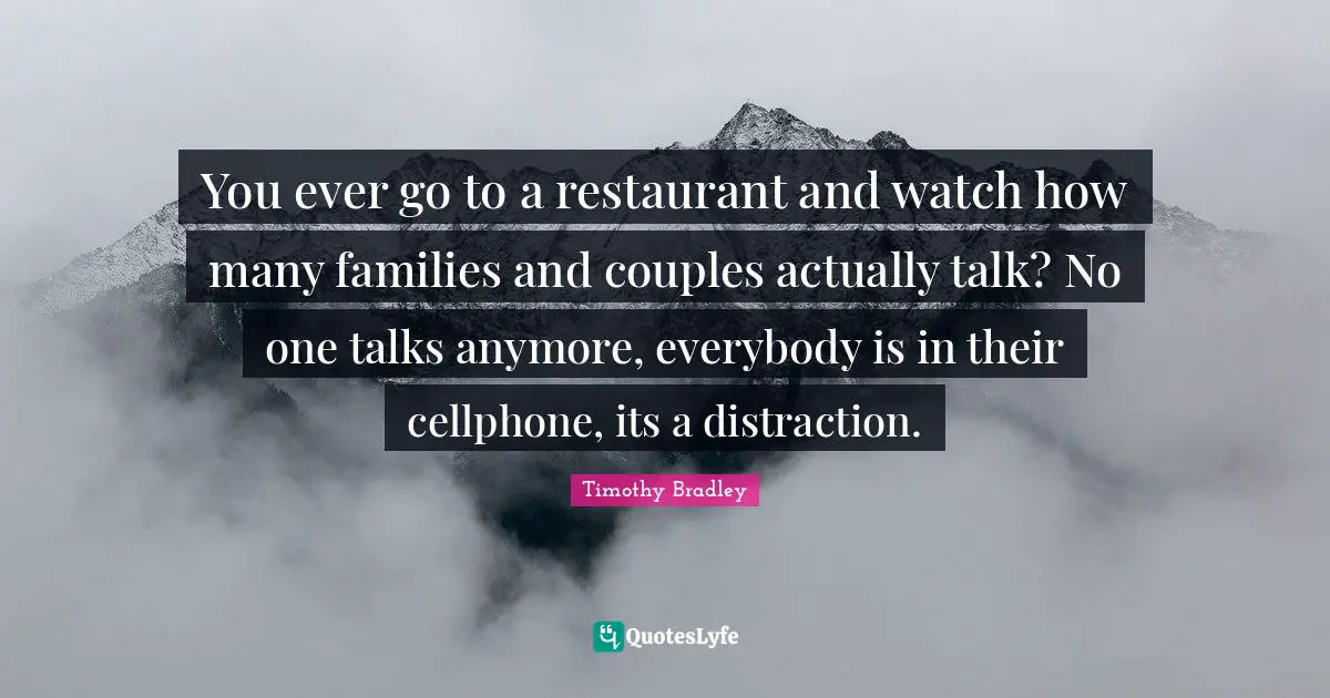 You ever go to a restaurant and watch how many families and couples actually talk? No one talks anymore, everybody is in their cellphone, its a distraction.