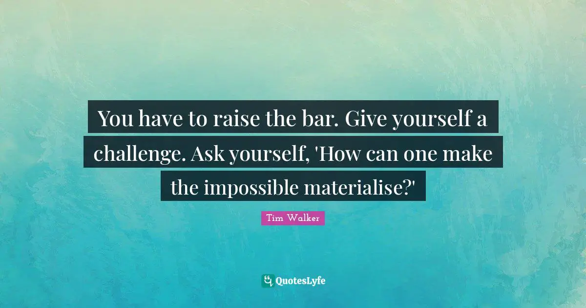 You have to raise the bar. Give yourself a challenge. Ask yourself, 'How can one make the impossible materialise?'