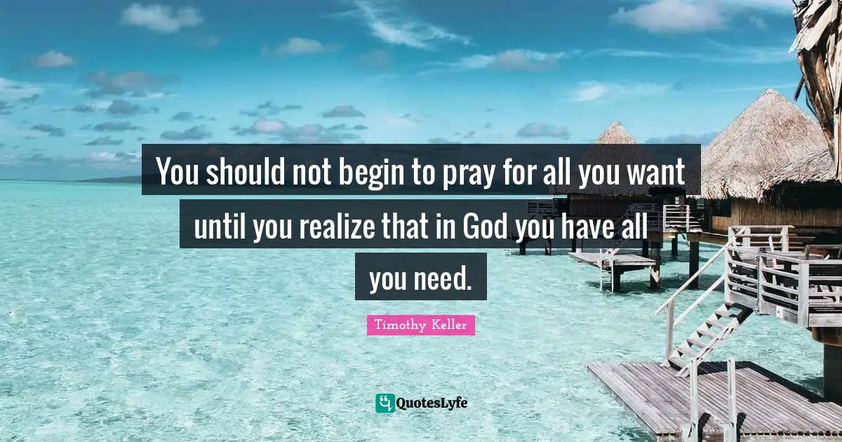 You should not begin to pray for all you want until you realize that in God you have all you need.