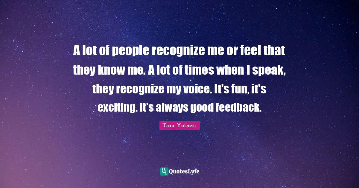 A lot of people recognize me or feel that they know me. A lot of times when I speak, they recognize my voice. It's fun, it's exciting. It's always good feedback.