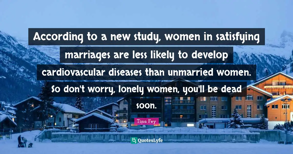 According to a new study, women in satisfying marriages are less likely to develop cardiovascular diseases than unmarried women. So don't worry, lonely women, you'll be dead soon.