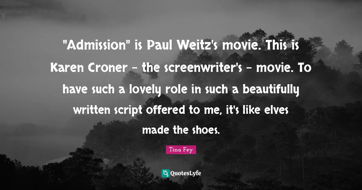 "Admission" is Paul Weitz's movie. This is Karen Croner - the screenwriter's - movie. To have such a lovely role in such a beautifully written script offered to me, it's like elves made the shoes.