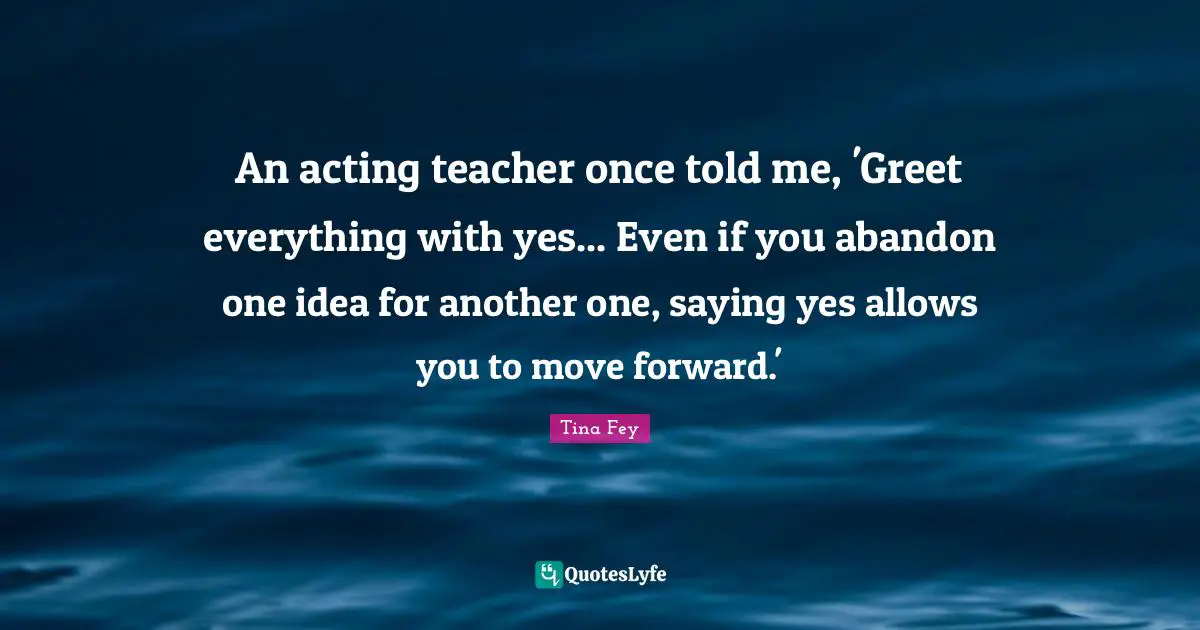 Saying Yes Quotes: "An acting teacher once told me, 'Greet everything with yes... Even if you abandon one idea for another one, saying yes allows you to move forward.'"