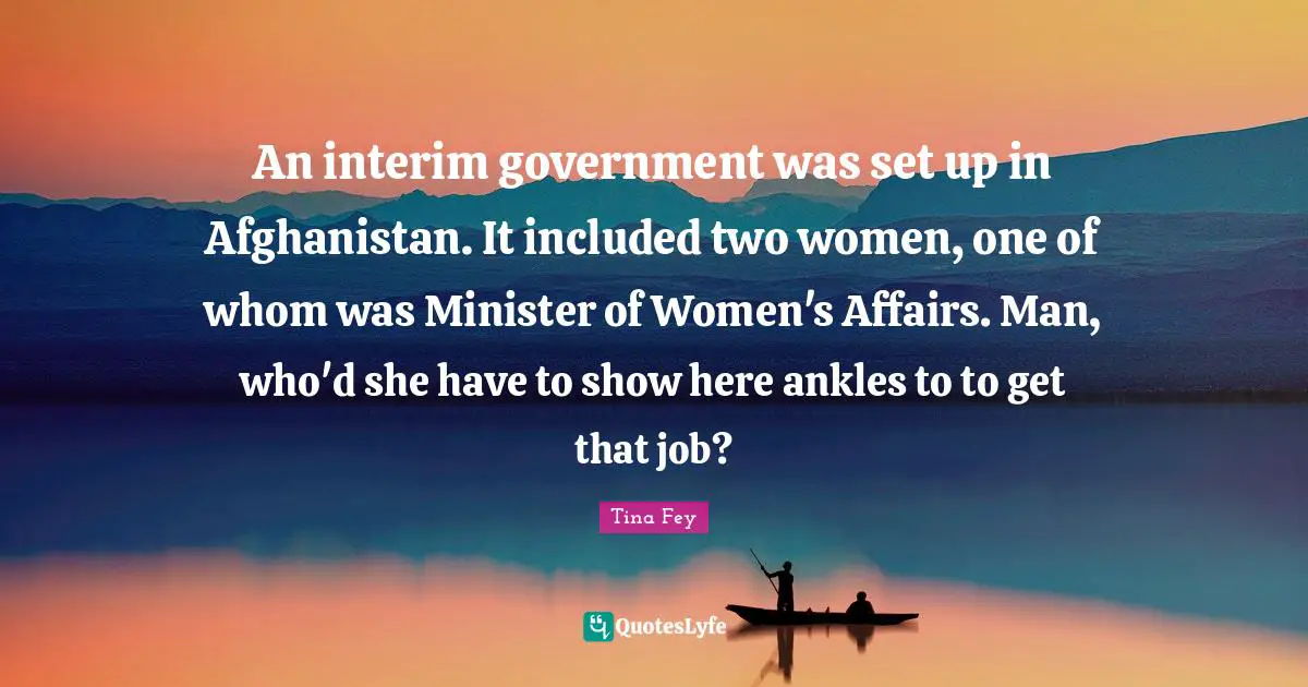 An interim government was set up in Afghanistan. It included two women, one of whom was Minister of Women's Affairs. Man, who'd she have to show here ankles to to get that job?