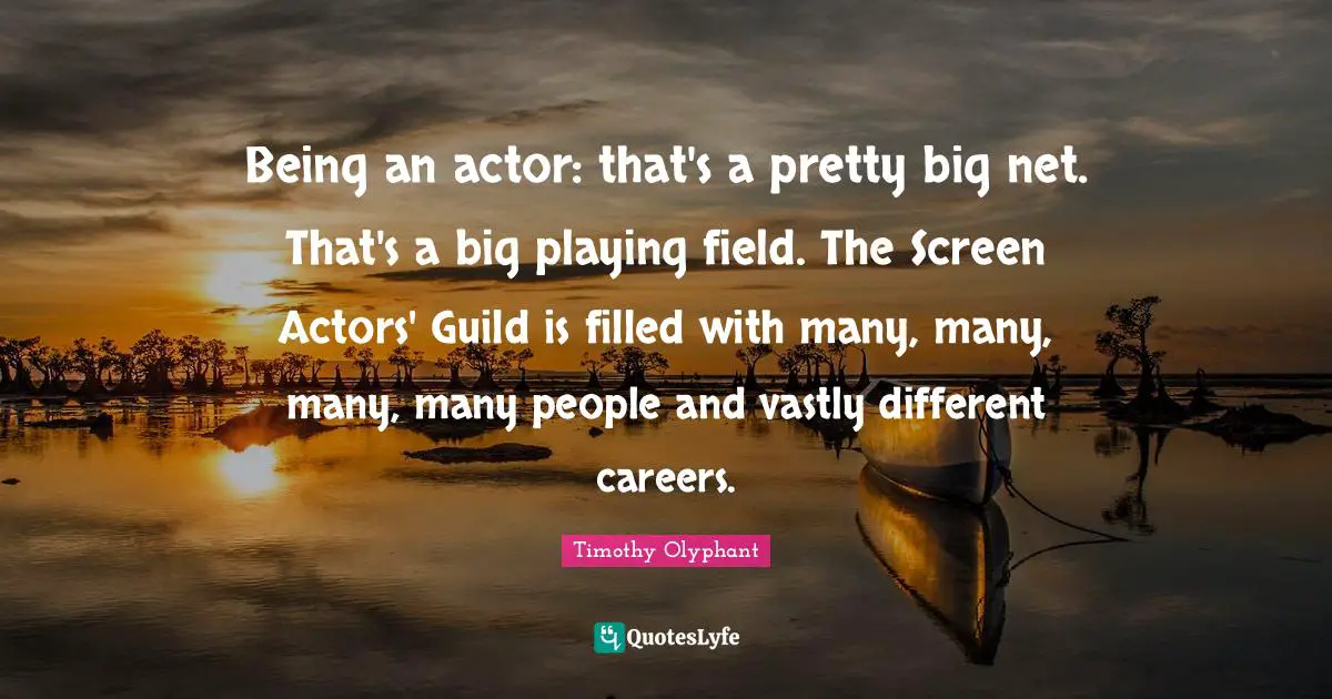 Timothy Olyphant Quotes: Being an actor: that's a pretty big net. That's a big playing field. The Screen Actors' Guild is filled with many, many, many, many people and vastly different careers.