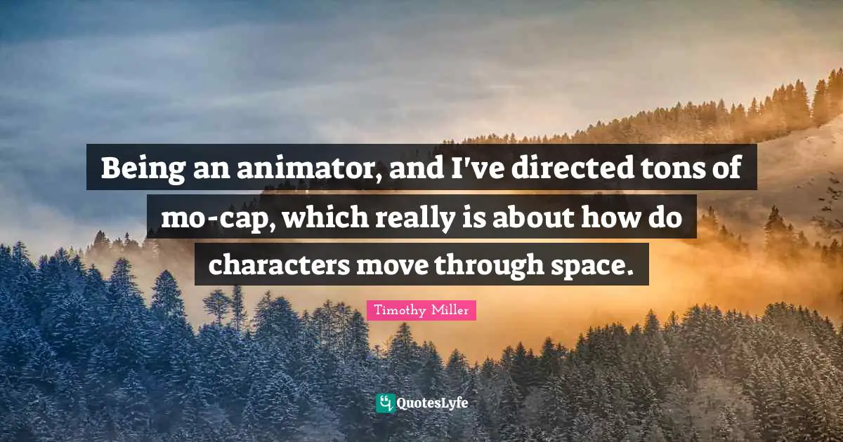 Being an animator, and I've directed tons of mo-cap, which really is about how do characters move through space.