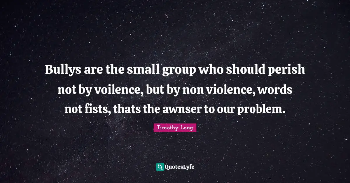 Bullys are the small group who should perish not by voilence, but by non violence, words not fists, thats the awnser to our problem.