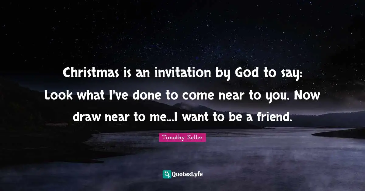 Christmas is an invitation by God to say: Look what I've done to come near to you. Now draw near to me...I want to be a friend.