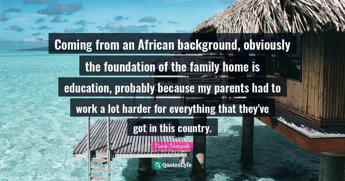 Coming from an African background, obviously the foundation of the family home is education, probably because my parents had to work a lot harder for everything that they've got in this country.