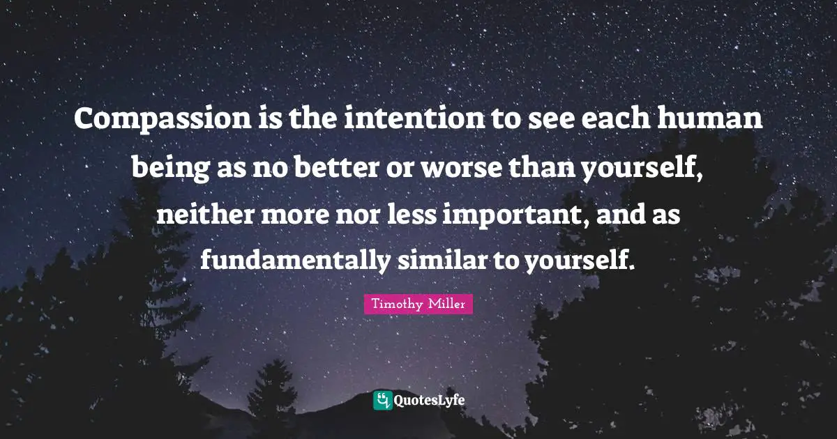 Compassion is the intention to see each human being as no better or worse than yourself, neither more nor less important, and as fundamentally similar to yourself.