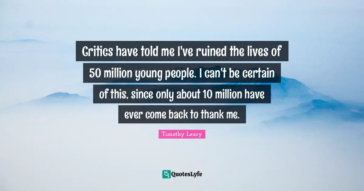 Timothy Leary Quotes: "Critics have told me I've ruined the lives of 50 million young people. I can't be certain of this, since only about 10 million have ever come back to thank me."