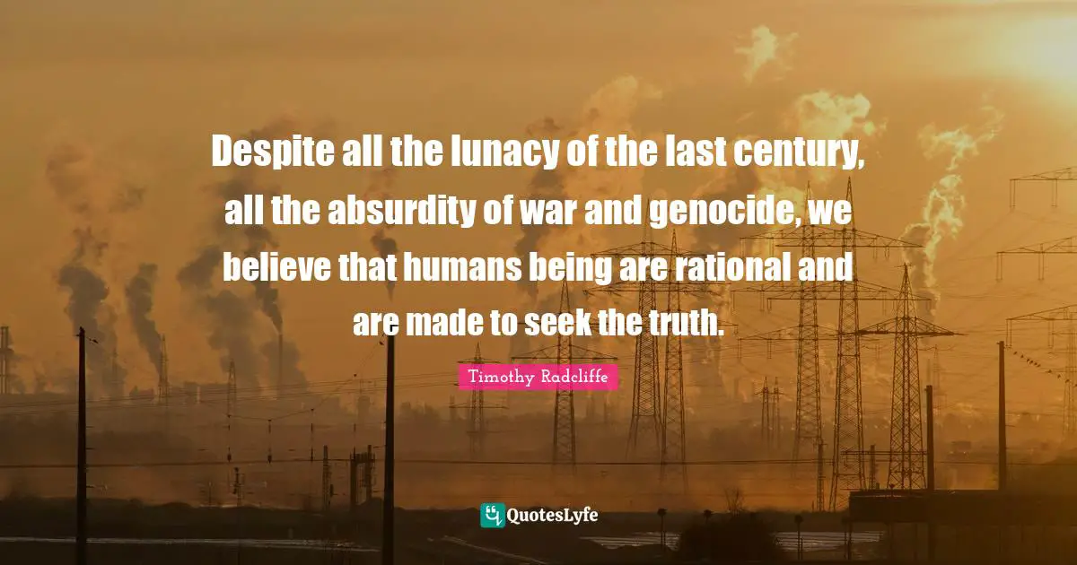 Despite all the lunacy of the last century, all the absurdity of war and genocide, we believe that humans being are rational and are made to seek the truth.