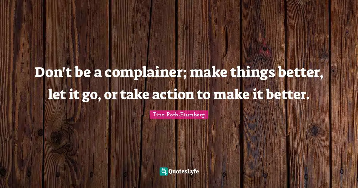 Tina Roth-Eisenberg Quotes: Don't be a complainer; make things better, let it go, or take action to make it better.