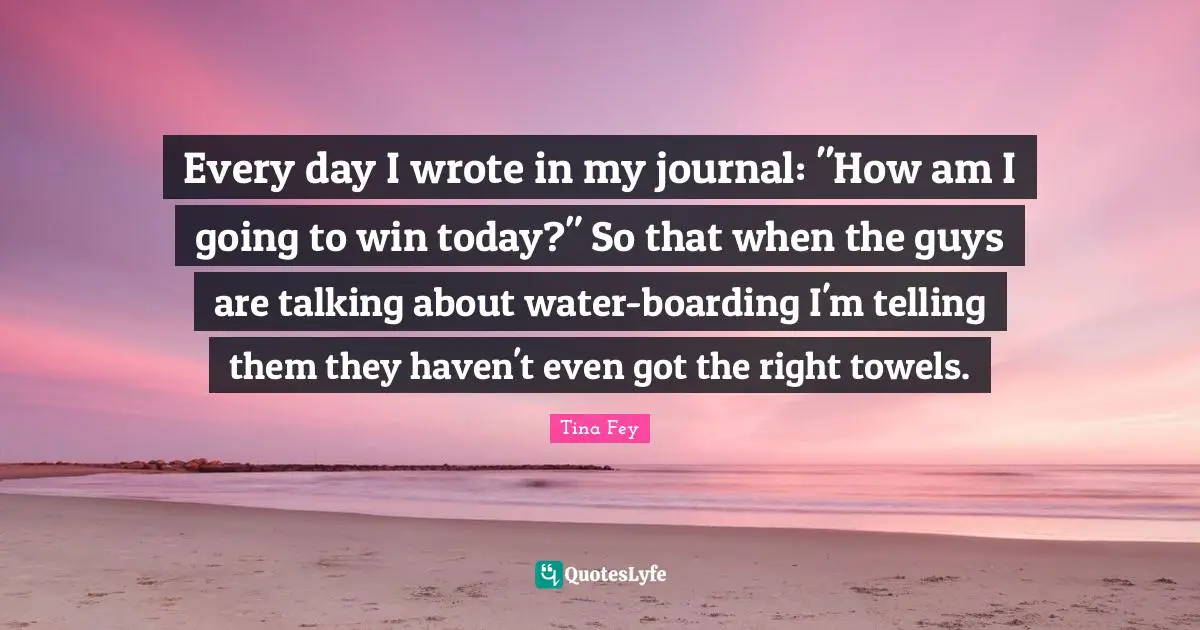 Every day I wrote in my journal: "How am I going to win today?" So that when the guys are talking about water-boarding I'm telling them they haven't even got the right towels.