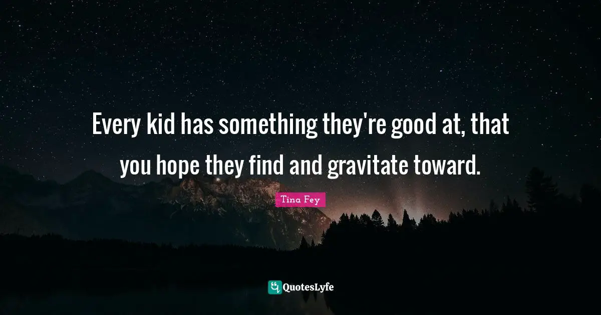 Every kid has something they're good at, that you hope they find and gravitate toward.