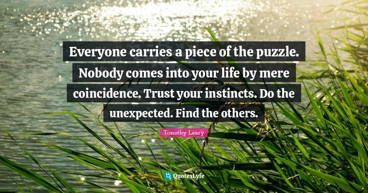 Timothy Leary Quotes: Everyone carries a piece of the puzzle. Nobody comes into your life by mere coincidence. Trust your instincts. Do the unexpected. Find the others.