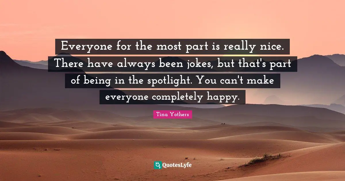 Everyone for the most part is really nice. There have always been jokes, but that's part of being in the spotlight. You can't make everyone completely happy.