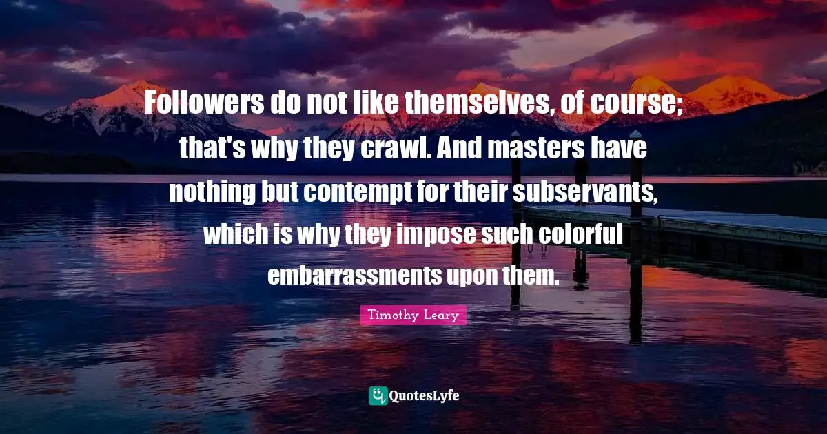 Followers do not like themselves, of course; that's why they crawl. And masters have nothing but contempt for their subservants, which is why they impose such colorful embarrassments upon them.